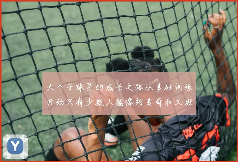 大个子球员的成长之路从基础训练开始只有少数人能像约基奇和文班那样成功