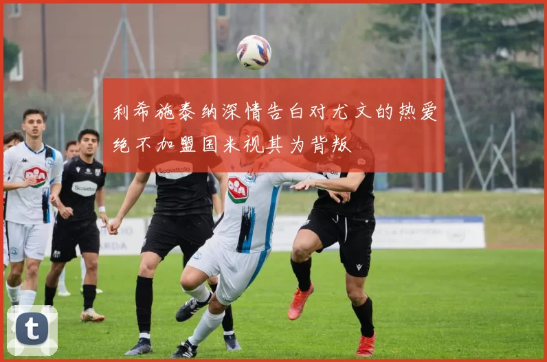 利希施泰纳深情告白对尤文的热爱绝不加盟国米视其为背叛